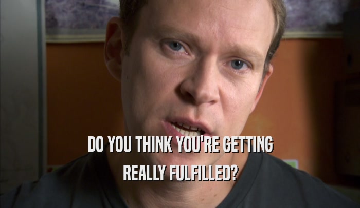 DO YOU THINK YOU'RE GETTING REALLY FULFILLED? 