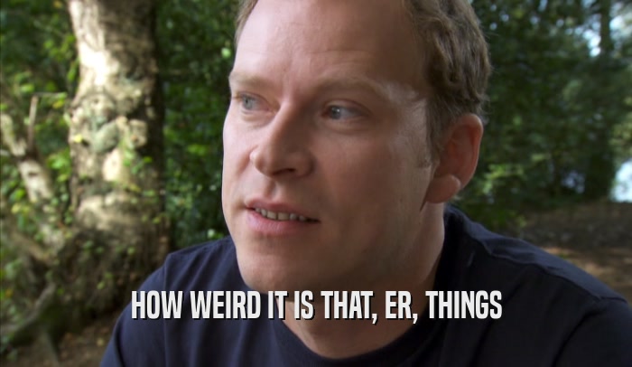 HOW WEIRD IT IS THAT, ER, THINGS  