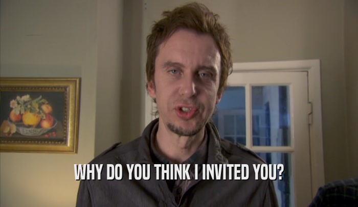 WHY DO YOU THINK I INVITED YOU?  