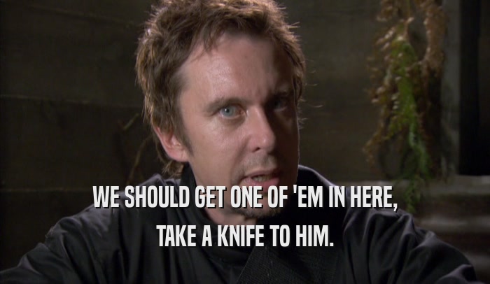 WE SHOULD GET ONE OF 'EM IN HERE, TAKE A KNIFE TO HIM. 