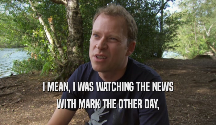 I MEAN, I WAS WATCHING THE NEWS WITH MARK THE OTHER DAY, 