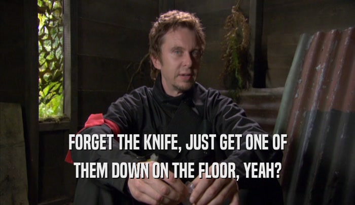 FORGET THE KNIFE, JUST GET ONE OF THEM DOWN ON THE FLOOR, YEAH? 