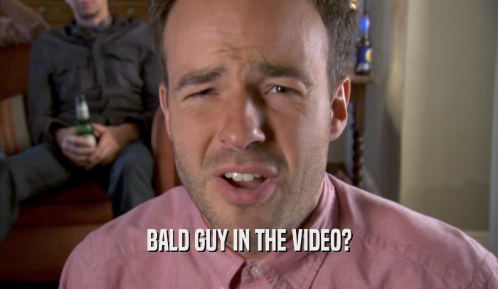 BALD GUY IN THE VIDEO?
  