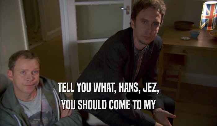 TELL YOU WHAT, HANS, JEZ, YOU SHOULD COME TO MY YOU SHOULD COME TO MY