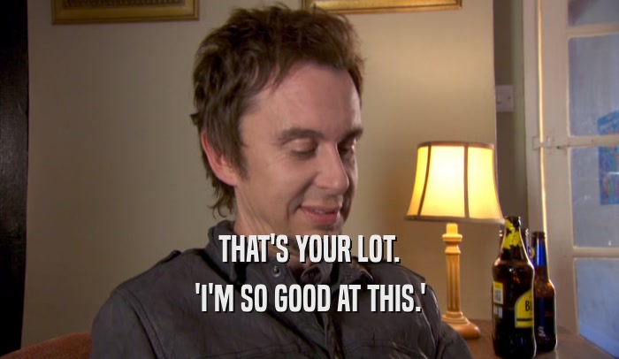 THAT'S YOUR LOT. 'I'M SO GOOD AT THIS.' 