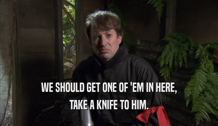 WE SHOULD GET ONE OF 'EM IN HERE, TAKE A KNIFE TO HIM. 