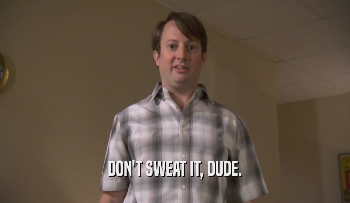 DON'T SWEAT IT, DUDE.  