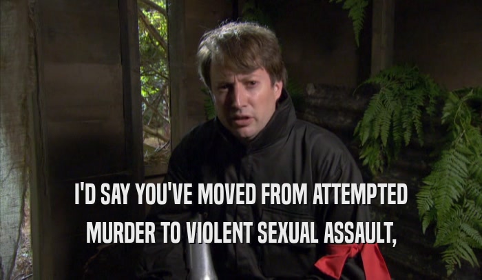 I'D SAY YOU'VE MOVED FROM ATTEMPTED MURDER TO VIOLENT SEXUAL ASSAULT, 