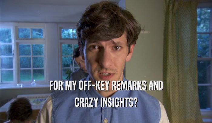 FOR MY OFF-KEY REMARKS AND CRAZY INSIGHTS? 