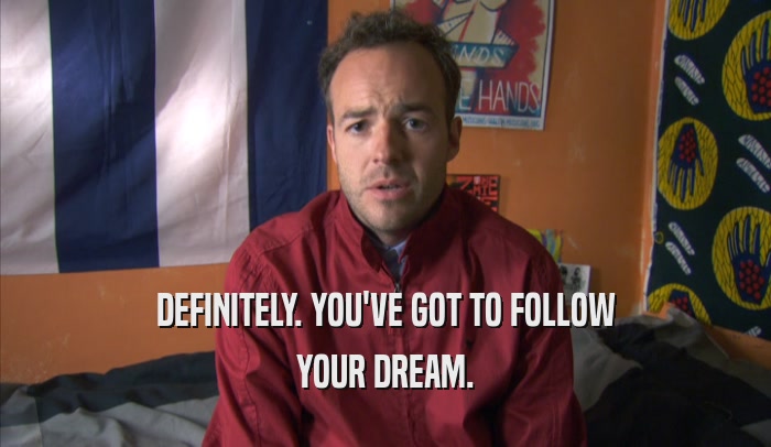 DEFINITELY. YOU'VE GOT TO FOLLOW YOUR DREAM. 