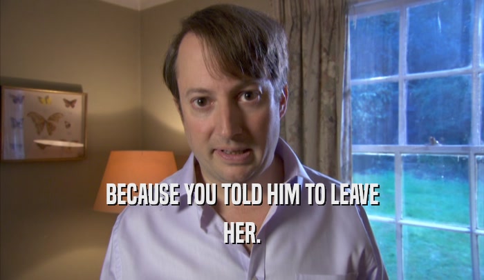 BECAUSE YOU TOLD HIM TO LEAVE HER. 