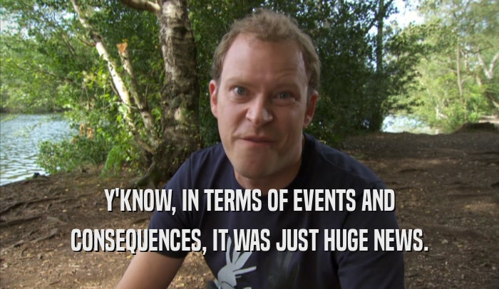 Y'KNOW, IN TERMS OF EVENTS AND CONSEQUENCES, IT WAS JUST HUGE NEWS. 