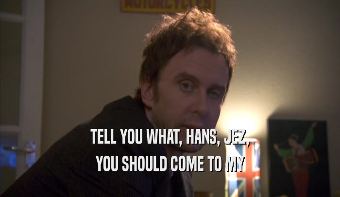 TELL YOU WHAT, HANS, JEZ, YOU SHOULD COME TO MY YOU SHOULD COME TO MY