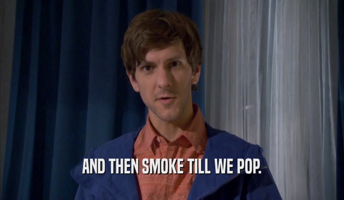 AND THEN SMOKE TILL WE POP.  