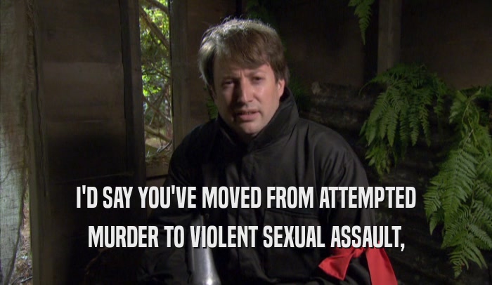 I'D SAY YOU'VE MOVED FROM ATTEMPTED MURDER TO VIOLENT SEXUAL ASSAULT, 
