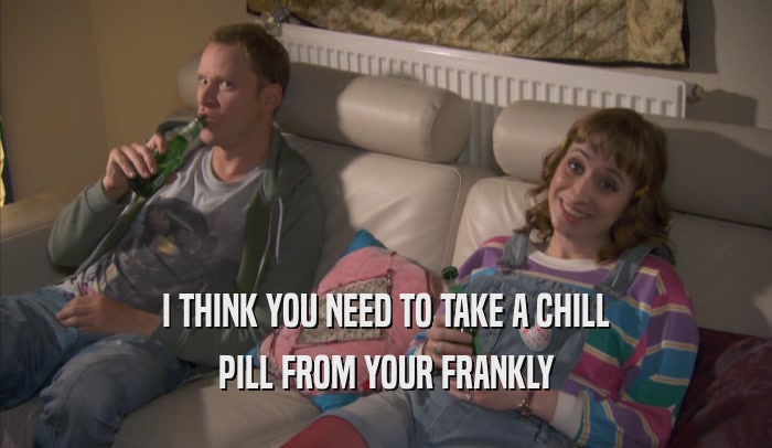 I THINK YOU NEED TO TAKE A CHILL PILL FROM YOUR FRANKLY PILL FROM YOUR FRANKLY