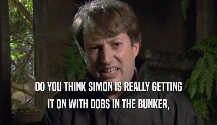 DO YOU THINK SIMON IS REALLY GETTING IT ON WITH DOBS IN THE BUNKER, 