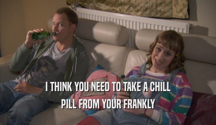 I THINK YOU NEED TO TAKE A CHILL PILL FROM YOUR FRANKLY PILL FROM YOUR FRANKLY