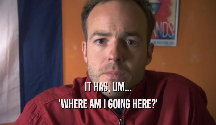 IT HAS, UM... 'WHERE AM I GOING HERE?' 