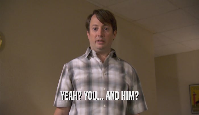 YEAH? YOU... AND HIM?  