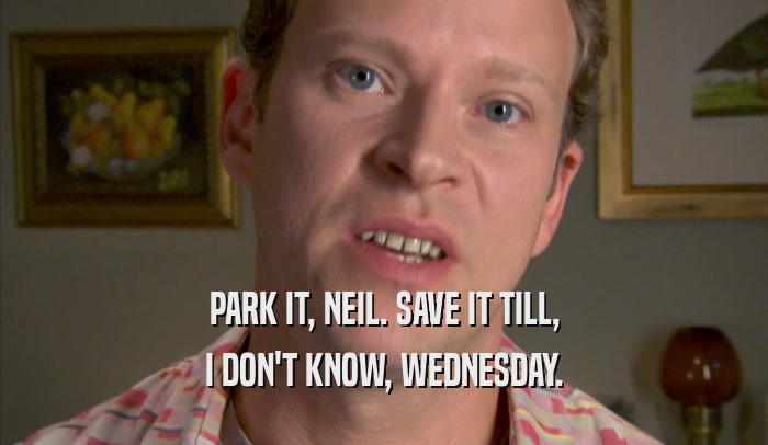 PARK IT, NEIL. SAVE IT TILL, I DON'T KNOW, WEDNESDAY. 
