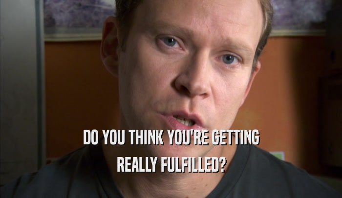 DO YOU THINK YOU'RE GETTING REALLY FULFILLED? 