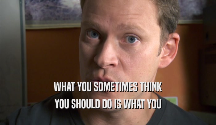 WHAT YOU SOMETIMES THINK YOU SHOULD DO IS WHAT YOU YOU SHOULD DO IS WHAT YOU