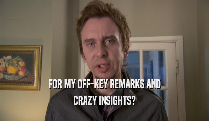FOR MY OFF-KEY REMARKS AND CRAZY INSIGHTS? 