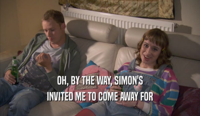 OH, BY THE WAY, SIMON'S INVITED ME TO COME AWAY FOR INVITED ME TO COME AWAY FOR