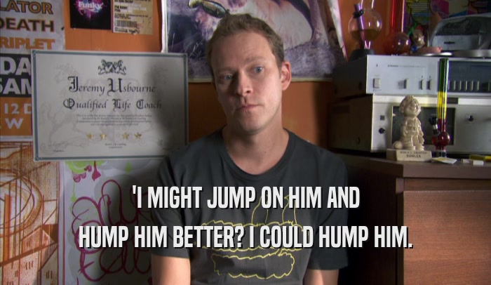 'I MIGHT JUMP ON HIM AND HUMP HIM BETTER? I COULD HUMP HIM. 