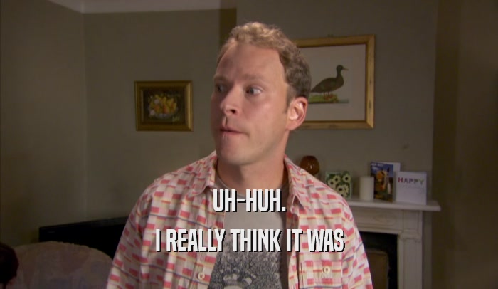 UH-HUH. I REALLY THINK IT WAS I REALLY THINK IT WAS