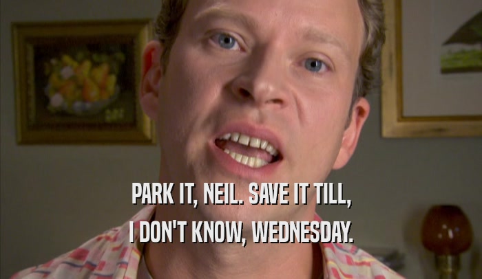 PARK IT, NEIL. SAVE IT TILL, I DON'T KNOW, WEDNESDAY. 