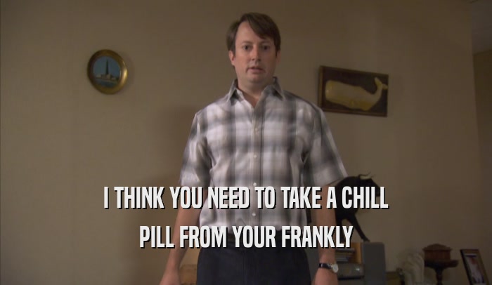 I THINK YOU NEED TO TAKE A CHILL PILL FROM YOUR FRANKLY PILL FROM YOUR FRANKLY