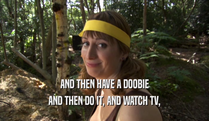 AND THEN HAVE A DOOBIE AND THEN DO IT, AND WATCH TV, 