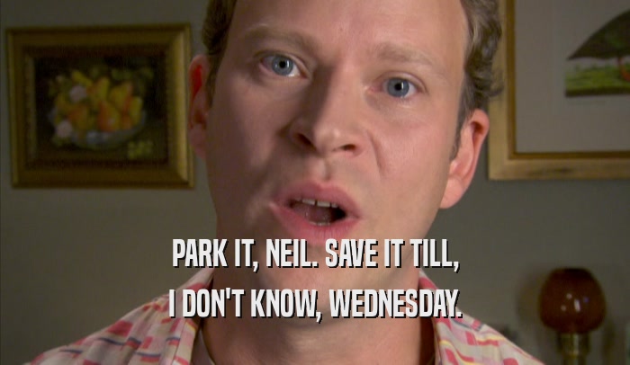 PARK IT, NEIL. SAVE IT TILL, I DON'T KNOW, WEDNESDAY. 