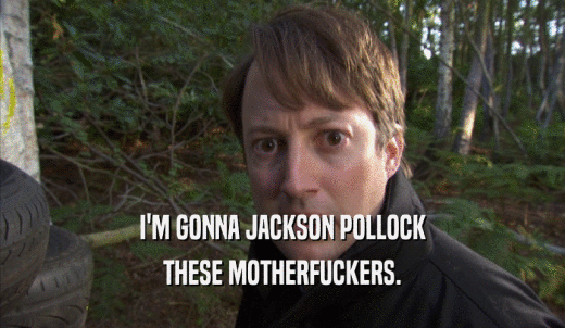 I'M GONNA JACKSON POLLOCK THESE MOTHERFUCKERS. 