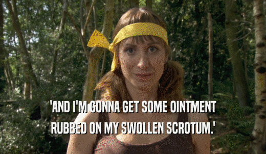 'AND I'M GONNA GET SOME OINTMENT RUBBED ON MY SWOLLEN SCROTUM.' 