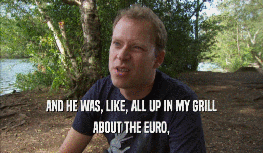 AND HE WAS, LIKE, ALL UP IN MY GRILL ABOUT THE EURO, 