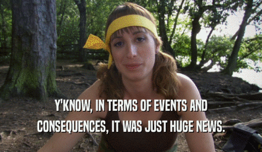 Y'KNOW, IN TERMS OF EVENTS AND CONSEQUENCES, IT WAS JUST HUGE NEWS. 