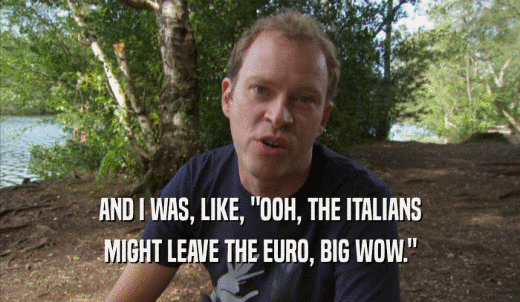 AND I WAS, LIKE, 'OOH, THE ITALIANS MIGHT LEAVE THE EURO, BIG WOW.' 