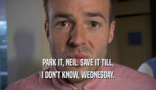 PARK IT, NEIL. SAVE IT TILL, I DON'T KNOW, WEDNESDAY. 