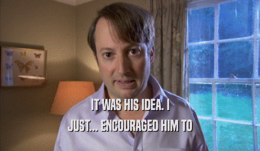 IT WAS HIS IDEA. I JUST... ENCOURAGED HIM TO JUST... ENCOURAGED HIM TO