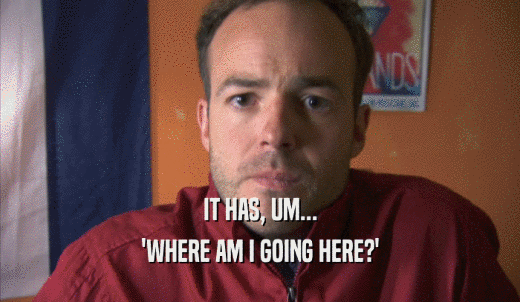 IT HAS, UM... 'WHERE AM I GOING HERE?' 