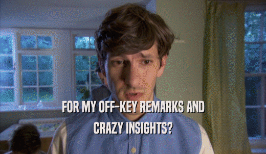 FOR MY OFF-KEY REMARKS AND CRAZY INSIGHTS? 