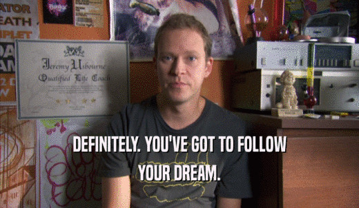 DEFINITELY. YOU'VE GOT TO FOLLOW YOUR DREAM. 
