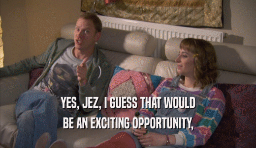 YES, JEZ, I GUESS THAT WOULD BE AN EXCITING OPPORTUNITY, 