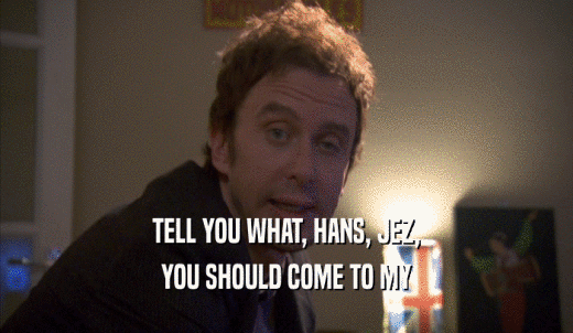 TELL YOU WHAT, HANS, JEZ, YOU SHOULD COME TO MY YOU SHOULD COME TO MY