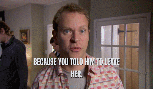 BECAUSE YOU TOLD HIM TO LEAVE HER. 
