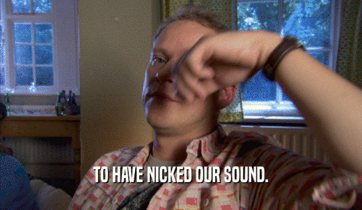TO HAVE NICKED OUR SOUND.  