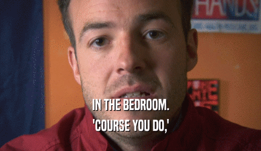IN THE BEDROOM. 'COURSE YOU DO,' 